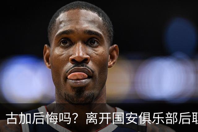 古加后悔吗？离开国安俱乐部后职业生涯就越混越差，引发热议